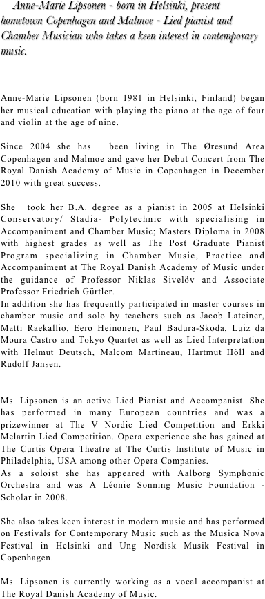     Anne-Marie Lipsonen - born in Helsinki, present hometown Copenhagen and Malmoe - Lied pianist and Chamber Musician who takes a keen interest in contemporary music. 



Anne-Marie Lipsonen (born 1981 in Helsinki, Finland) began her musical education with playing the piano at the age of four and violin at the age of nine. 

Since 2004 she has  been living in The Øresund Area Copenhagen and Malmoe and gave her Debut Concert from The Royal Danish Academy of Music in Copenhagen in December 2010 with great success. 

She  took her B.A. degree as a pianist in 2005 at Helsinki Conservatory/ Stadia- Polytechnic with specialising in Accompaniment and Chamber Music; Masters Diploma in 2008 with highest grades as well as The Post Graduate Pianist Program specializing in Chamber Music, Practice and Accompaniment at The Royal Danish Academy of Music under the guidance of Professor Niklas Sivelöv and Associate Professor Friedrich Gürtler.
In addition she has frequently participated in master courses in chamber music and solo by teachers such as Jacob Lateiner, Matti Raekallio, Eero Heinonen, Paul Badura-Skoda, Luiz da Moura Castro and Tokyo Quartet as well as Lied Interpretation with Helmut Deutsch, Malcom Martineau, Hartmut Höll and Rudolf Jansen.

Ms. Lipsonen is an active Lied Pianist and Accompanist. She has performed in many European countries and was a prizewinner at The V Nordic Lied Competition and Erkki Melartin Lied Competition. Opera experience she has gained at The Curtis Opera Theatre at The Curtis Institute of Music in Philadelphia, USA among other Opera Companies.
As a soloist she has appeared with Aalborg Symphonic Orchestra and was A Léonie Sonning Music Foundation -Scholar in 2008. 

She also takes keen interest in modern music and has performed on Festivals for Contemporary Music such as the Musica Nova Festival in Helsinki and Ung Nordisk Musik Festival in Copenhagen. 

Ms. Lipsonen is currently working as a vocal accompanist at The Royal Danish Academy of Music.